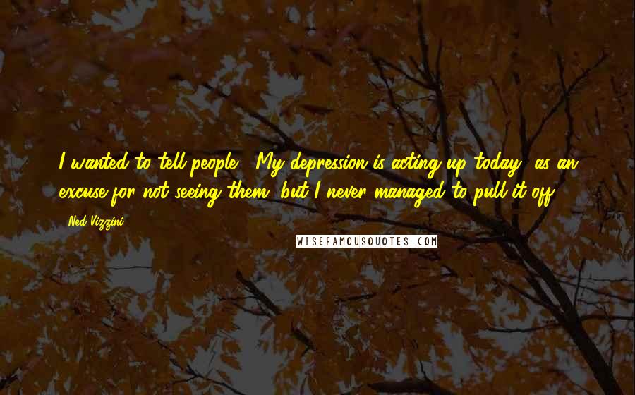 Ned Vizzini Quotes: I wanted to tell people, "My depression is acting up today" as an excuse for not seeing them, but I never managed to pull it off.