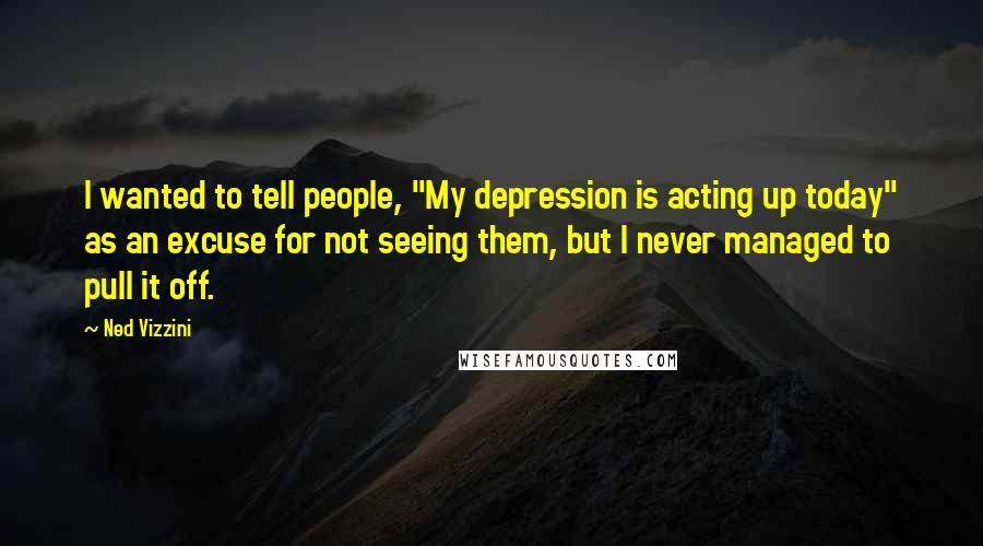 Ned Vizzini Quotes: I wanted to tell people, "My depression is acting up today" as an excuse for not seeing them, but I never managed to pull it off.