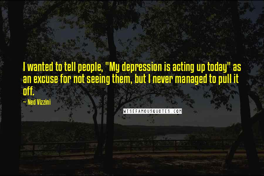 Ned Vizzini Quotes: I wanted to tell people, "My depression is acting up today" as an excuse for not seeing them, but I never managed to pull it off.