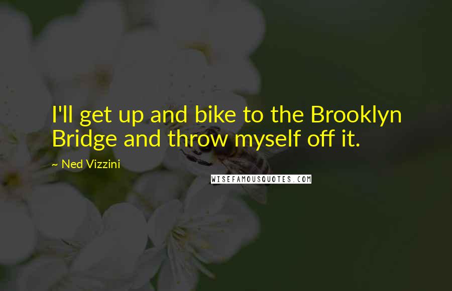 Ned Vizzini Quotes: I'll get up and bike to the Brooklyn Bridge and throw myself off it.