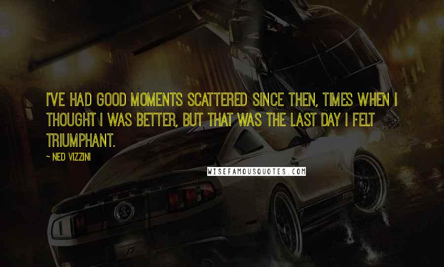 Ned Vizzini Quotes: I've had good moments scattered since then, times when I thought I was better, but that was the last day I felt triumphant.