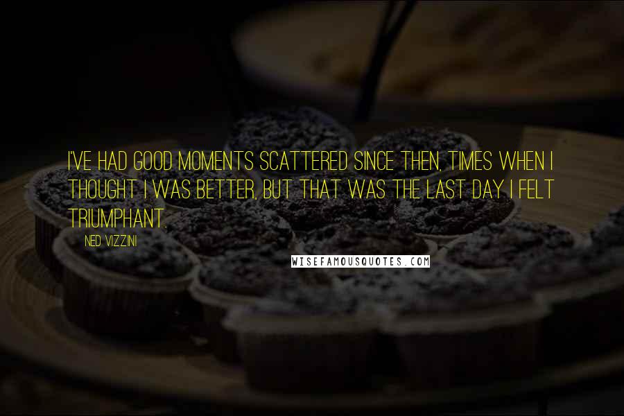 Ned Vizzini Quotes: I've had good moments scattered since then, times when I thought I was better, but that was the last day I felt triumphant.