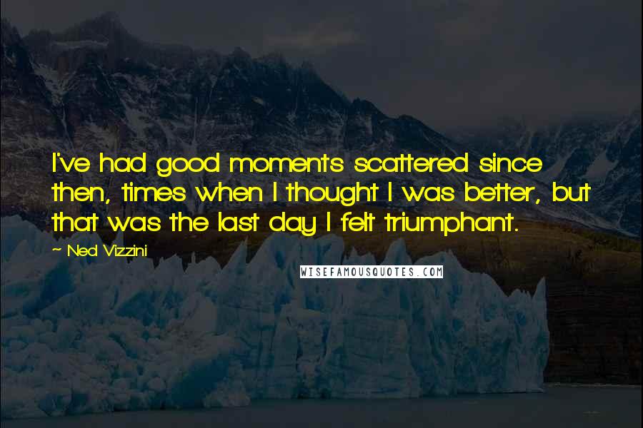 Ned Vizzini Quotes: I've had good moments scattered since then, times when I thought I was better, but that was the last day I felt triumphant.