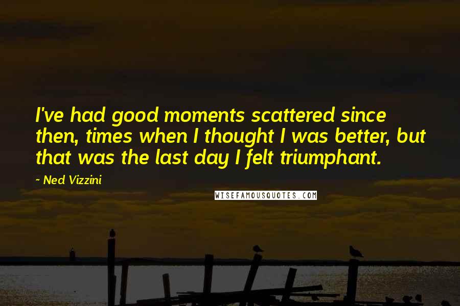 Ned Vizzini Quotes: I've had good moments scattered since then, times when I thought I was better, but that was the last day I felt triumphant.