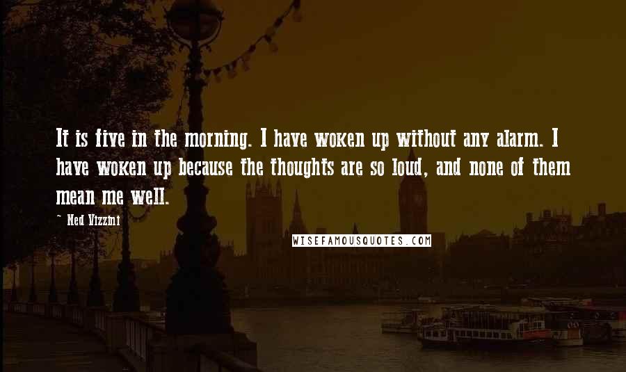 Ned Vizzini Quotes: It is five in the morning. I have woken up without any alarm. I have woken up because the thoughts are so loud, and none of them mean me well.