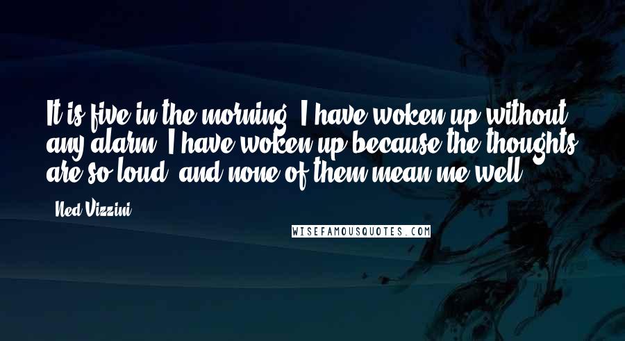 Ned Vizzini Quotes: It is five in the morning. I have woken up without any alarm. I have woken up because the thoughts are so loud, and none of them mean me well.