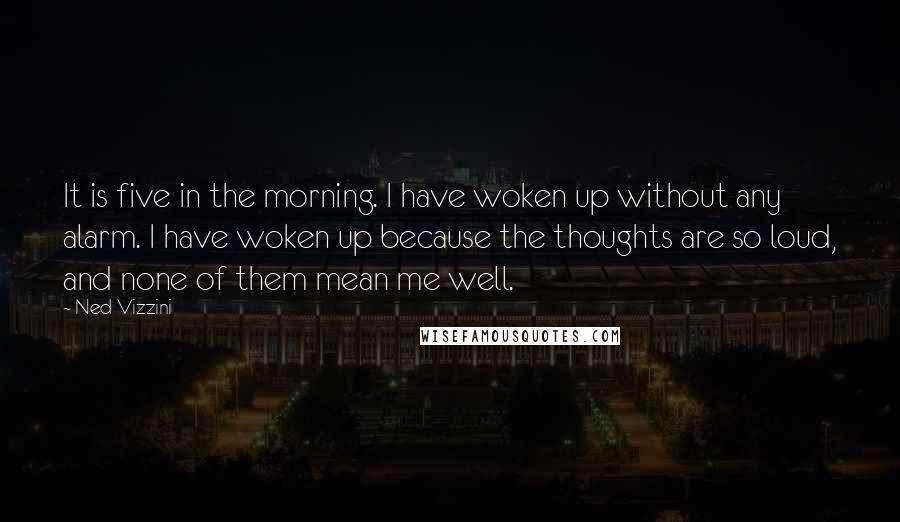 Ned Vizzini Quotes: It is five in the morning. I have woken up without any alarm. I have woken up because the thoughts are so loud, and none of them mean me well.