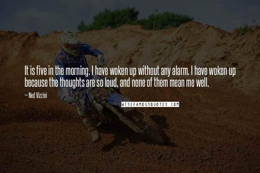 Ned Vizzini Quotes: It is five in the morning. I have woken up without any alarm. I have woken up because the thoughts are so loud, and none of them mean me well.