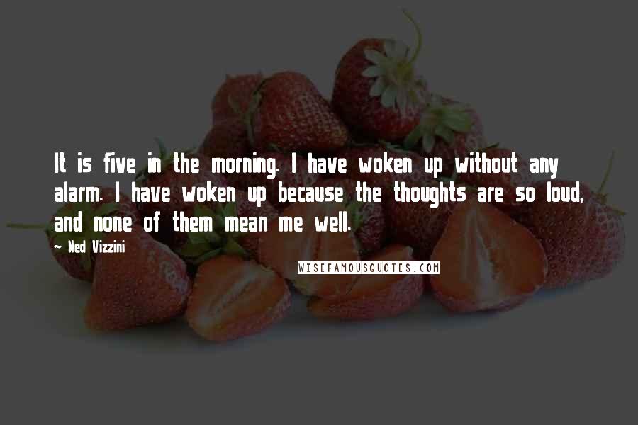 Ned Vizzini Quotes: It is five in the morning. I have woken up without any alarm. I have woken up because the thoughts are so loud, and none of them mean me well.