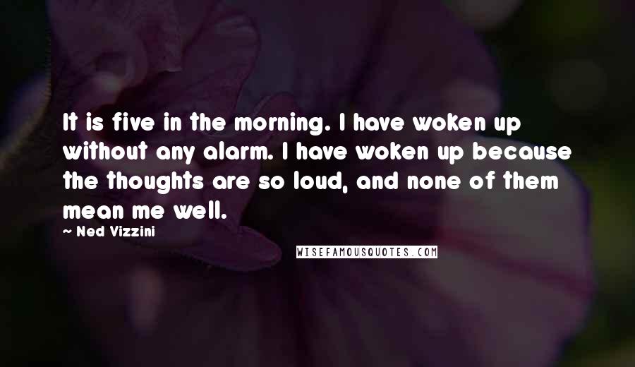 Ned Vizzini Quotes: It is five in the morning. I have woken up without any alarm. I have woken up because the thoughts are so loud, and none of them mean me well.