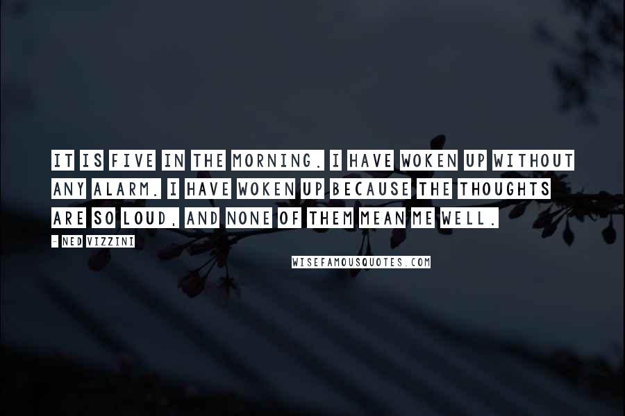 Ned Vizzini Quotes: It is five in the morning. I have woken up without any alarm. I have woken up because the thoughts are so loud, and none of them mean me well.