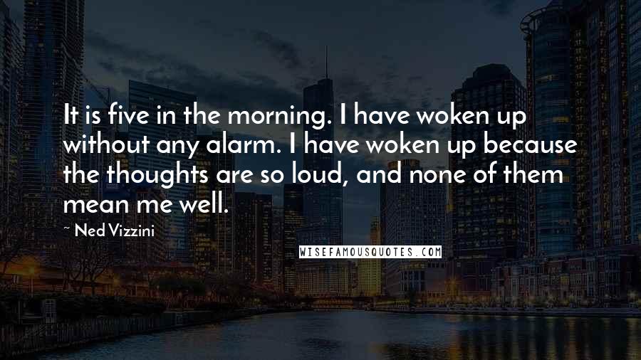 Ned Vizzini Quotes: It is five in the morning. I have woken up without any alarm. I have woken up because the thoughts are so loud, and none of them mean me well.