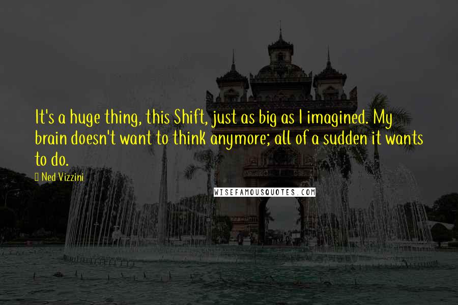 Ned Vizzini Quotes: It's a huge thing, this Shift, just as big as I imagined. My brain doesn't want to think anymore; all of a sudden it wants to do.
