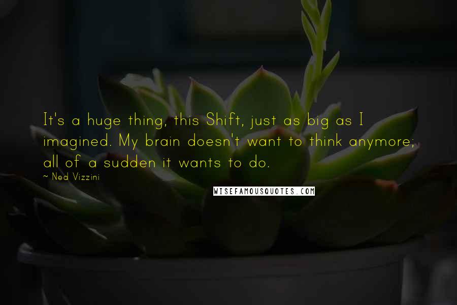 Ned Vizzini Quotes: It's a huge thing, this Shift, just as big as I imagined. My brain doesn't want to think anymore; all of a sudden it wants to do.