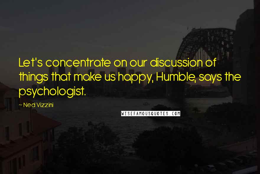 Ned Vizzini Quotes: Let's concentrate on our discussion of things that make us happy, Humble, says the psychologist.