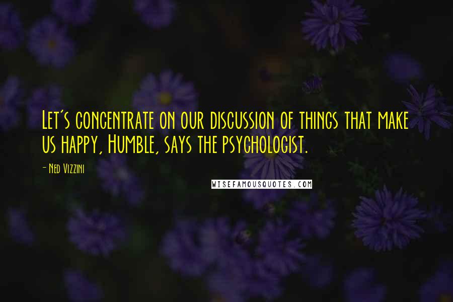 Ned Vizzini Quotes: Let's concentrate on our discussion of things that make us happy, Humble, says the psychologist.