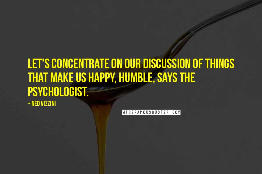 Ned Vizzini Quotes: Let's concentrate on our discussion of things that make us happy, Humble, says the psychologist.