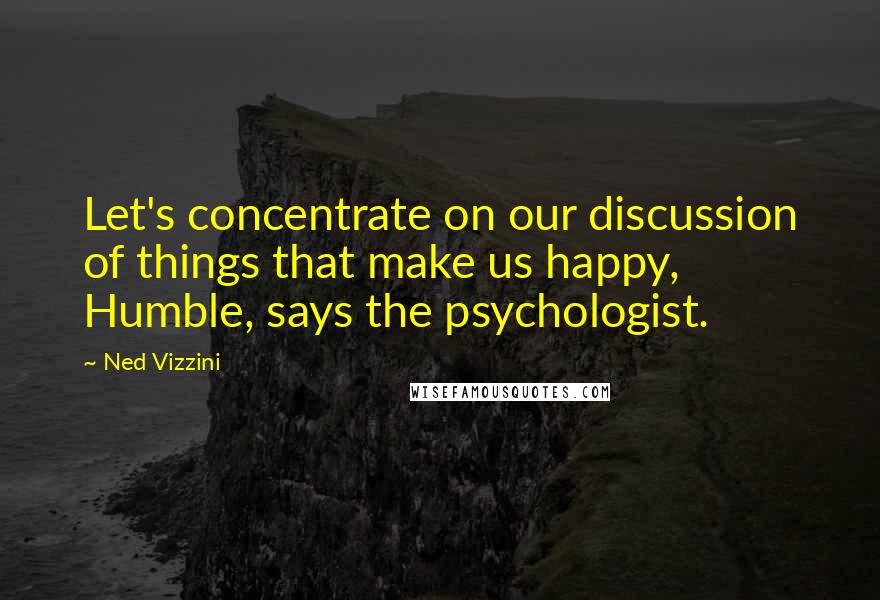 Ned Vizzini Quotes: Let's concentrate on our discussion of things that make us happy, Humble, says the psychologist.