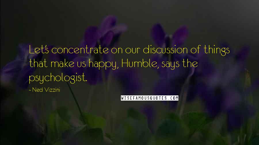 Ned Vizzini Quotes: Let's concentrate on our discussion of things that make us happy, Humble, says the psychologist.