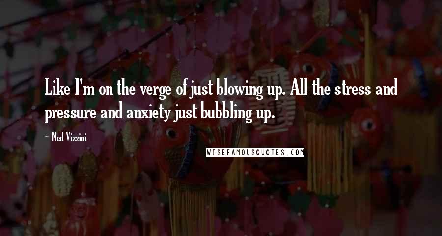 Ned Vizzini Quotes: Like I'm on the verge of just blowing up. All the stress and pressure and anxiety just bubbling up.