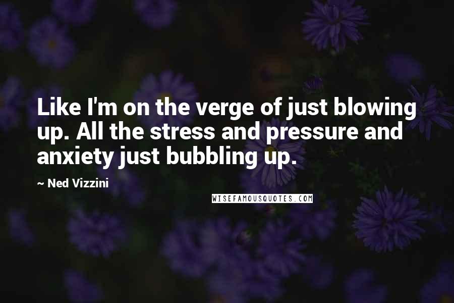 Ned Vizzini Quotes: Like I'm on the verge of just blowing up. All the stress and pressure and anxiety just bubbling up.