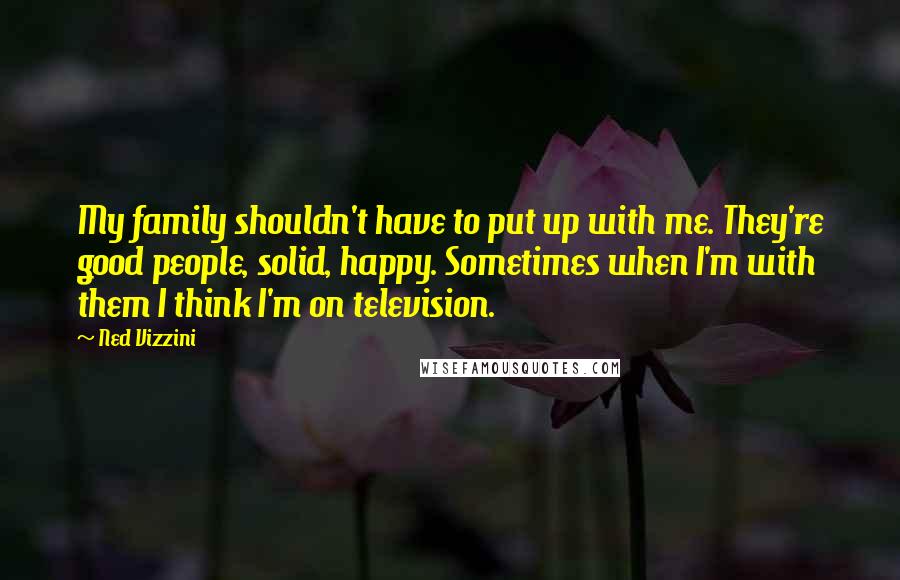 Ned Vizzini Quotes: My family shouldn't have to put up with me. They're good people, solid, happy. Sometimes when I'm with them I think I'm on television.