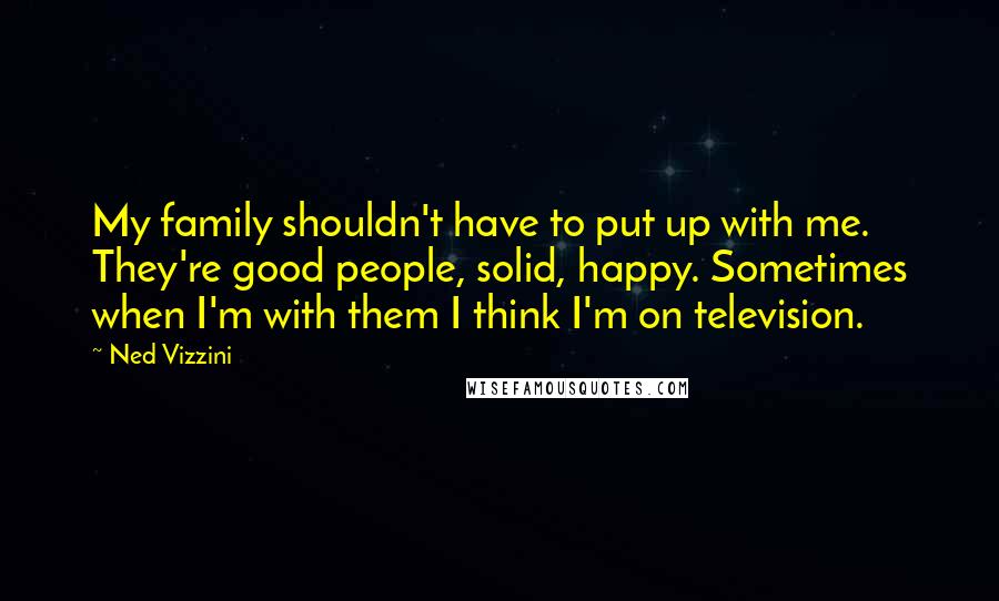 Ned Vizzini Quotes: My family shouldn't have to put up with me. They're good people, solid, happy. Sometimes when I'm with them I think I'm on television.