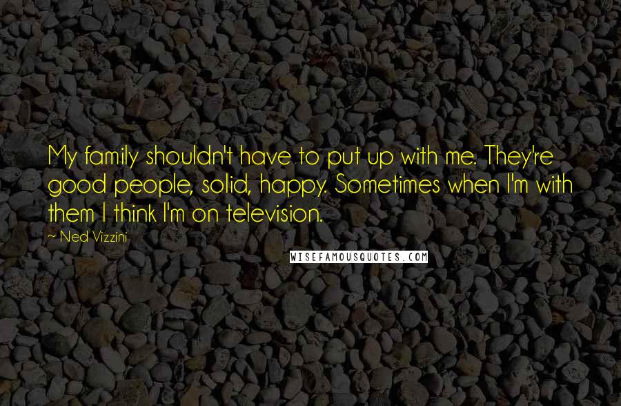 Ned Vizzini Quotes: My family shouldn't have to put up with me. They're good people, solid, happy. Sometimes when I'm with them I think I'm on television.