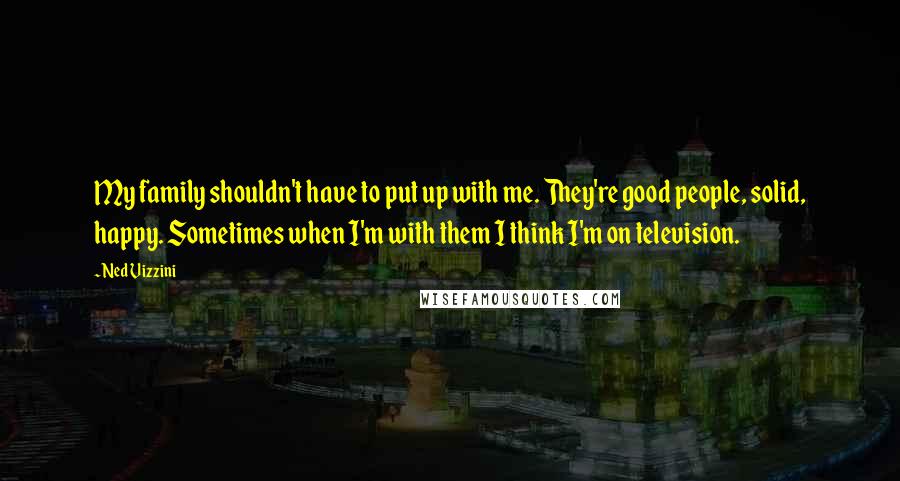 Ned Vizzini Quotes: My family shouldn't have to put up with me. They're good people, solid, happy. Sometimes when I'm with them I think I'm on television.
