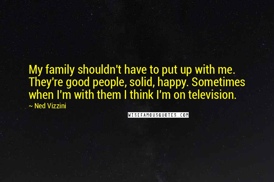 Ned Vizzini Quotes: My family shouldn't have to put up with me. They're good people, solid, happy. Sometimes when I'm with them I think I'm on television.