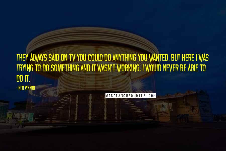 Ned Vizzini Quotes: They always said on TV you could do anything you wanted, but here I was trying to do something and it wasn't working. I would never be able to do it.