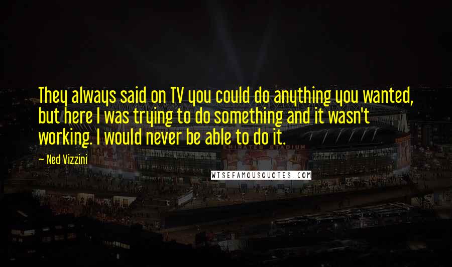Ned Vizzini Quotes: They always said on TV you could do anything you wanted, but here I was trying to do something and it wasn't working. I would never be able to do it.