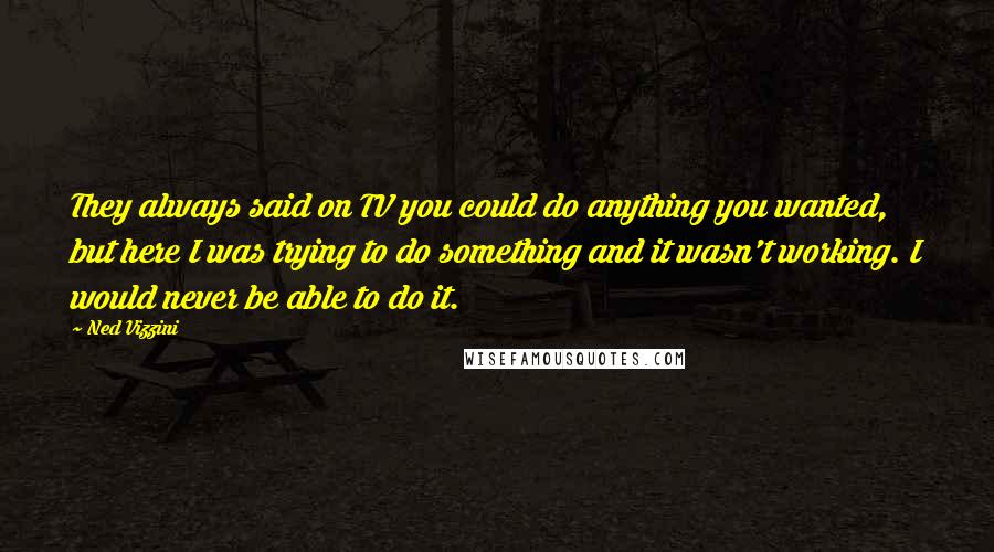 Ned Vizzini Quotes: They always said on TV you could do anything you wanted, but here I was trying to do something and it wasn't working. I would never be able to do it.