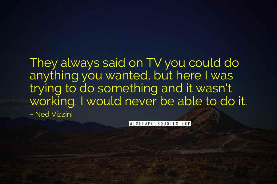 Ned Vizzini Quotes: They always said on TV you could do anything you wanted, but here I was trying to do something and it wasn't working. I would never be able to do it.