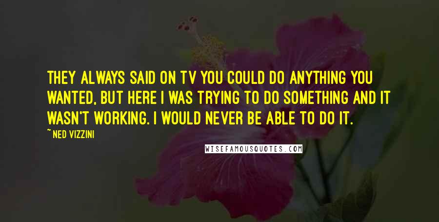 Ned Vizzini Quotes: They always said on TV you could do anything you wanted, but here I was trying to do something and it wasn't working. I would never be able to do it.