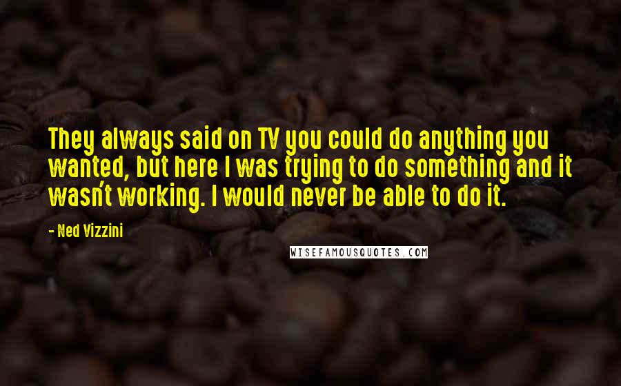 Ned Vizzini Quotes: They always said on TV you could do anything you wanted, but here I was trying to do something and it wasn't working. I would never be able to do it.