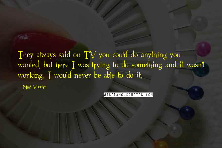 Ned Vizzini Quotes: They always said on TV you could do anything you wanted, but here I was trying to do something and it wasn't working. I would never be able to do it.
