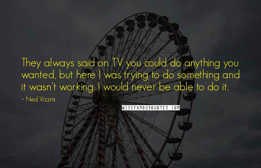 Ned Vizzini Quotes: They always said on TV you could do anything you wanted, but here I was trying to do something and it wasn't working. I would never be able to do it.