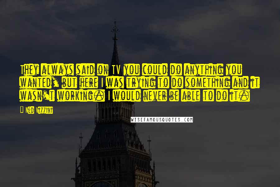 Ned Vizzini Quotes: They always said on TV you could do anything you wanted, but here I was trying to do something and it wasn't working. I would never be able to do it.