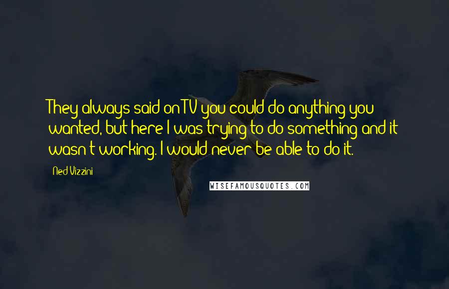 Ned Vizzini Quotes: They always said on TV you could do anything you wanted, but here I was trying to do something and it wasn't working. I would never be able to do it.