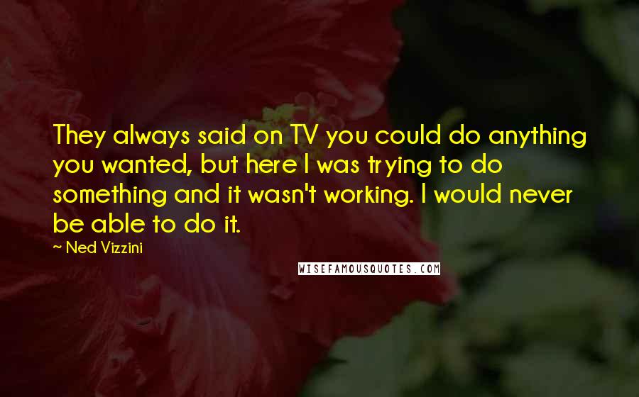 Ned Vizzini Quotes: They always said on TV you could do anything you wanted, but here I was trying to do something and it wasn't working. I would never be able to do it.