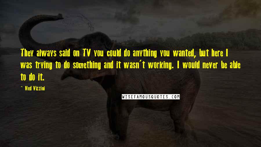 Ned Vizzini Quotes: They always said on TV you could do anything you wanted, but here I was trying to do something and it wasn't working. I would never be able to do it.