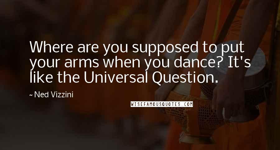 Ned Vizzini Quotes: Where are you supposed to put your arms when you dance? It's like the Universal Question.