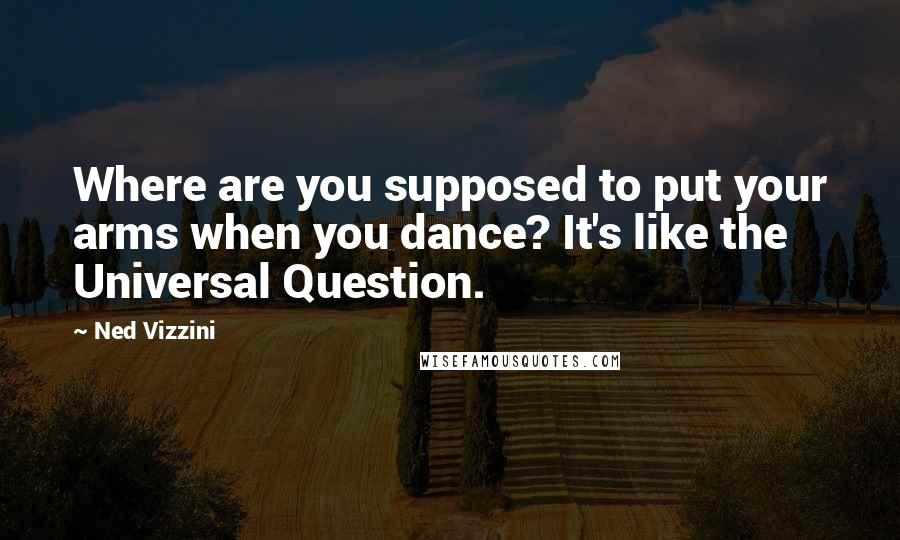 Ned Vizzini Quotes: Where are you supposed to put your arms when you dance? It's like the Universal Question.