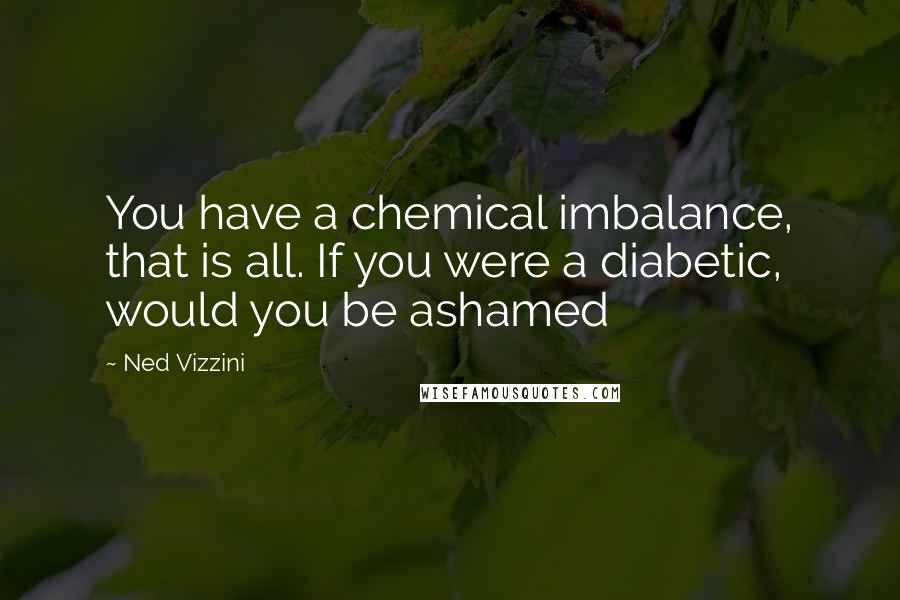 Ned Vizzini Quotes: You have a chemical imbalance, that is all. If you were a diabetic, would you be ashamed