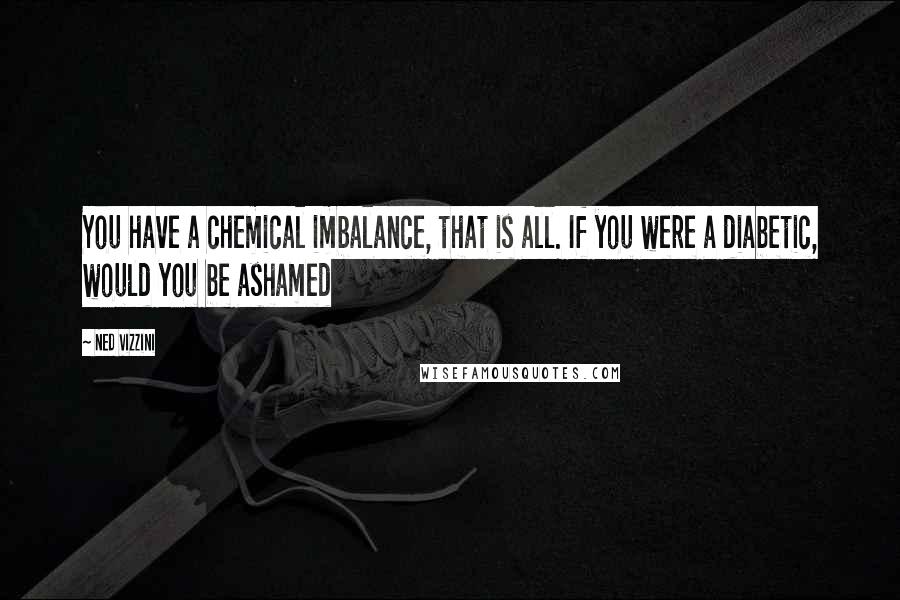 Ned Vizzini Quotes: You have a chemical imbalance, that is all. If you were a diabetic, would you be ashamed