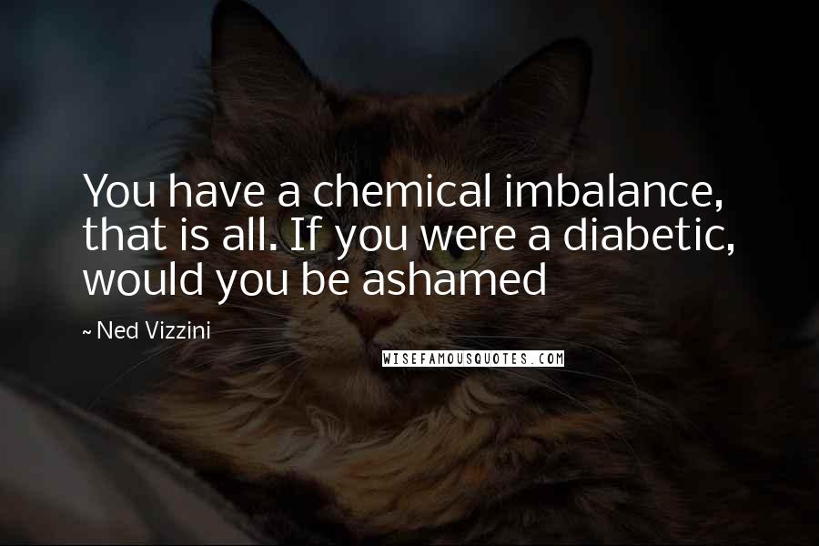 Ned Vizzini Quotes: You have a chemical imbalance, that is all. If you were a diabetic, would you be ashamed