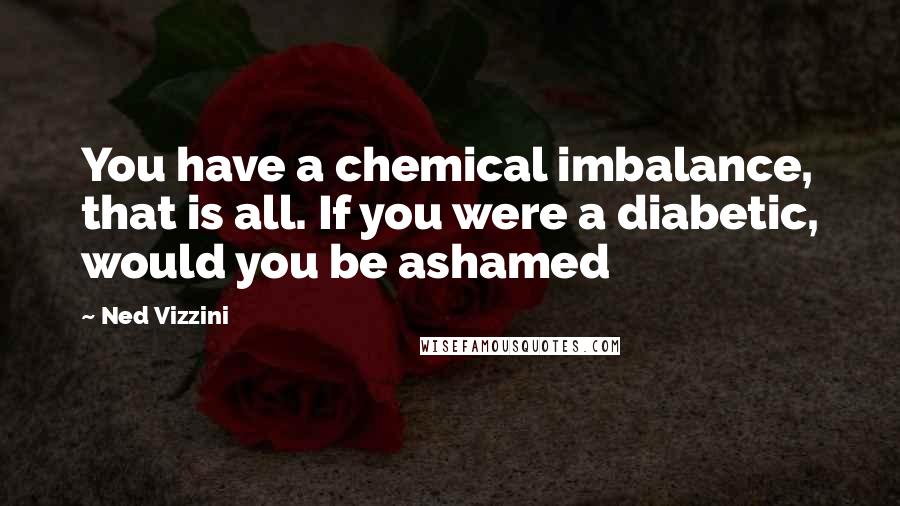 Ned Vizzini Quotes: You have a chemical imbalance, that is all. If you were a diabetic, would you be ashamed