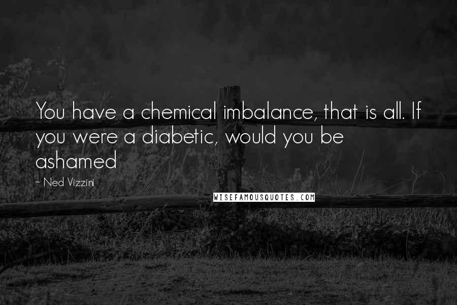 Ned Vizzini Quotes: You have a chemical imbalance, that is all. If you were a diabetic, would you be ashamed