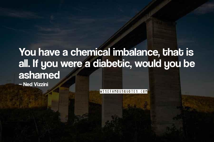 Ned Vizzini Quotes: You have a chemical imbalance, that is all. If you were a diabetic, would you be ashamed